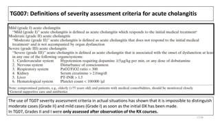 TG007: Definitions of severity assessment criteria for acute cholangitis
The use of TG07 severity assessment criteria in actual situations has shown that it is impossible to distinguish
moderate cases (Grade II) and mild cases (Grade I) as soon as the initial DX has been made.
In TG07, Grades II and I were only assessed after observation of the RX courses.
17/38
 