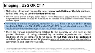 Imaging ; USG OR CT ?
• Abdominal ultrasound can readily detect abnormal dilation of the bile duct and,
at the same time, be used to identify the cause .
• Bile duct stones present as highly echoic nodular lesions that cast an acoustic shadow, whereas with
malignant stenosis of the bile duct, the mass around the stenosed bile duct can be identified as a normal,
low-echo region.
• According to a meta-analysis by Abboud et al., USG has SN of 42% and SP of 96%
for dilated CBD and a SN of 38% and a SP of 100% for all bile duct stones. These
results show that USG has high SP but insufficient SN [1].
• There are various disadvantages relating to the accuracy of USG such as the
greater likelihood of being affected by technician experience and clinical
condition of the pt compared to CT scans [2], but USG should be performed
initially in pts with suspected AC given its minimal invasiveness, wide availability,
convenience, and cost effectiveness.
1. Abboud P-AC, Malet PF, Berlin JA, Staroscik R, Cabana MD, Clarke JR, et al. Predictors of common bile duct stones prior to cholecystectomy: a meta -analysis. Gastrointest Endosc. 1996;44(4):450-7.
2. Rickes S1, Treiber G, Mönkemüller K, Peitz U, Csepregi A, Kahl S, et al. Impact of the operator's experience on value of high -resolution transabdominal ultrasound in the diagnosis of choledocholithiasis: a
prospective comparison using endoscopic retrograde cholangiography as the gold standard. Scand J Gastroenterol. 2006;41(7):838-43. 20/38
 