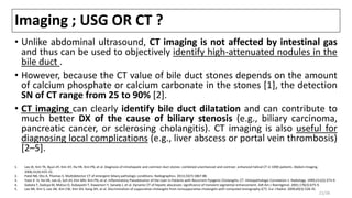 Imaging ; USG OR CT ?
• Unlike abdominal ultrasound, CT imaging is not affected by intestinal gas
and thus can be used to objectively identify high-attenuated nodules in the
bile duct .
• However, because the CT value of bile duct stones depends on the amount
of calcium phosphate or calcium carbonate in the stones [1], the detection
SN of CT range from 25 to 90% [2].
• CT imaging can clearly identify bile duct dilatation and can contribute to
much better DX of the cause of biliary stenosis (e.g., biliary carcinoma,
pancreatic cancer, or sclerosing cholangitis). CT imaging is also useful for
diagnosing local complications (e.g., liver abscess or portal vein thrombosis)
[2–5].
1. Lee JK, Kim TK, Byun JH, Kim AY, Ha HK, Kim PN, et al. Diagnosis of intrahepatic and common duct stones: combined unenhanced and contrast -enhanced helical CT in 1090 patients. Abdom Imaging.
2006;31(4):425-32.
2. Patel NB, Oto A, Thomas S. Multidetector CT of emergent biliary pathologic conditions. Radiographics. 2013;33(7):1867-88.
3. Yoon K -H, Ha HK, Lee JS, Suh JH, Kim MH, Kim PN, et al. Inflammatory Pseudotumor of the Liver in Patients with Recurrent Pyogenic Cholangitis: CT -Histopathologic Correlation 1. Radiology. 1999;211(2):373-9.
4. Gabata T, Kadoya M, Matsui O, Kobayashi T, Kawamori Y, Sanada J, et al. Dynamic CT of hepatic abscesses: significance of transient segmental enhancement. AJR Am J Roentgenol. 2001;176(3):675-9.
5. Lee NK, Kim S, Lee JW, Kim CW, Kim GH, Kang DH, et al. Discrimination of suppurative cholangitis from nonsuppurative cholangitis with computed tomography (CT). Eur J Radiol. 2009;69(3):528-35.
21/38
 