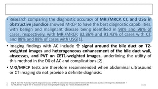 • Research comparing the diagnostic accuracy of MRI/MRCP, CT, and USG in
obstructive jaundice showed MRCP to have the best diagnostic capabilities,
with benign and malignant disease being identified in 98% and 98% of
cases, respectively, with MRI/MRCP, 82.86% and 91.43% of cases with CT,
and 88% and 88% of cases with USG[1].
• Imaging findings with AC include ↑ signal around the bile duct on T2-
weighted images and heterogeneous enhancement of the bile duct wall,
abscesses, and PVT on CET1-weighted images, underlining the utility of
this method in the DX of AC and complications [2].
• MRI/MRCP tests are therefore recommended when abdominal ultrasound
or CT imaging do not provide a definite diagnosis.
1. Singh A, Mann HS, Thukral CL, Singh NR. Diagnostic Accuracy of MRCP as Compared to Ultrasound/CT in Patients with Obstructive Jaundice. J Clin Diagn Res. 2014;8(3):103- 7
2. Eun HW, Kim JH, Hong SS, Kim YJ. Assessment of acute cholangitis by MR imaging. Eur J Radiol. 2012;81(10):2476-80. 25/38
 