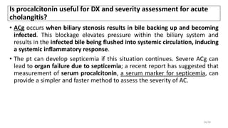 Is procalcitonin useful for DX and severity assessment for acute
cholangitis?
• ACg occurs when biliary stenosis results in bile backing up and becoming
infected. This blockage elevates pressure within the biliary system and
results in the infected bile being flushed into systemic circulation, inducing
a systemic inflammatory response.
• The pt can develop septicemia if this situation continues. Severe ACg can
lead to organ failure due to septicemia; a recent report has suggested that
measurement of serum procalcitonin, a serum marker for septicemia, can
provide a simpler and faster method to assess the severity of AC.
26/38
 