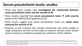 Serum procalcitonin levels: studies
• Three case series studies have investigated the relationship between
serum procalcitonin levels and the severity of AC.
• These studies reported that serum procalcitonin levels ↑ with severity
based on the TG07[1],TG13 guidelines [2,3].
• These results suggest that serum procalcitonin levels are useful when
assessing the severity of AC.
• However, as this research only includes small-scale case series studies in
single institutions and the current body of evidence remains small, further
clinical research is needed to evaluate the usefulness of this method.
1. Hamano K, Noguchi O, Matsumoto Y, Watabe T, Numata M, Yosioka A, Ito Y, Hosoi. Usefulness of procalcitonin for severity assessment in patients with acute cholangitis. Clin Lab 59(1-2): 177-83, 2013.
2. Shinya S, Sasaki T, Yamashita Y, Kato D, Yamashita K, Nakashima R, Yamauchi Y, Noritomi. Procalcitonin as a useful biomarker for determining the need to perform emergency biliary drainage in cases of acute
cholangitis. J Hepatobiliary Pancreat Sci 21(10)：777-85, 2014.
3. Umefune G1, Kogure H1, Hamada T1,2, Isayama H3, Ishigaki K1, Takagi K1, Akiyama D1, Watanabe T1, Takahara N1, Mizuno S1, et al. Procalcitonin is a useful biomarker to predict severe acute cholangitis: a
single -center prospective study. J Gastroenterol. 2016 Oct 25. 27/38
 