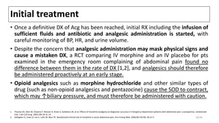 Initial treatment
• Once a definitive DX of Acg has been reached, initial RX including the infusion of
sufficient fluids and antibiotic and analgesic administration is started, with
careful monitoring of BP, HR, and urine volume.
• Despite the concern that analgesic administration may mask physical signs and
cause a mistaken DX, a RCT comparing IV morphine and an IV placebo for pts
examined in the emergency room complaining of abdominal pain found no
difference between them in the rate of DX [1,2], and analgesics should therefore
be administered proactively at an early stage.
• Opioid analgesics such as morphine hydrochloride and other similar types of
drug (such as non-opioid analgesics and pentazocine) cause the SOD to contract,
which may ↑biliary pressure, and must therefore be administered with caution.
1. Thomas SH, Silen W, Cheema F, Reisner A, Aman S, Goldstein JN, et al. Effects of morphine analgesia on diagnostic accuracy in Emergency Department patients with abdominal pain: a prospective, randomized
trial. J Am Coll Surg. 2003;196:18-31 14.
2. Gallagher EJ, Esses D, Lee C, Lahn M, Bijur PE. Randomized clinical trial of morphine in acute abdominal pain. Ann Emerg Med. 2006;48:150-60, 60 e1-4 28/38
 