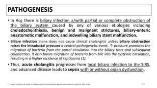 PATHOGENESIS
• In Acg there is biliary infection a/with partial or complete obstruction of
the biliary system caused by any of various etiologies including
choledocholithiasis, benign and malignant strictures, biliary-enteric
anastomotic malfunction, and indwelling biliary stent malfunction.
• Biliary infection alone does not cause clinical cholangitis unless biliary obstruction
raises the intraductal pressure a central pathogenetic event. ↑ pressure promotes the
migration of bacteria from the portal circulation into the biliary tract and subsequent
colonization. It also favors migration of bacteria from bile into the systemic circulation,
resulting in a higher incidence of septicemia [1].
• Thus, acute cholangitis progresses from local biliary infection to the SIRS,
and advanced disease leads to sepsis with or without organ dysfunction.
1. Sung JY, Costerton JW, Shaffer EA. Defense system in the biliary tract against bacterial infection. Dig Dis Sci 1992; 37:689. 3/38
 
