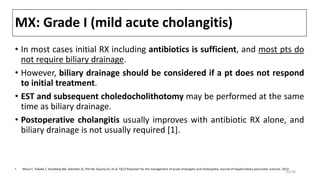 MX: Grade I (mild acute cholangitis)
• In most cases initial RX including antibiotics is sufficient, and most pts do
not require biliary drainage.
• However, biliary drainage should be considered if a pt does not respond
to initial treatment.
• EST and subsequent choledocholithotomy may be performed at the same
time as biliary drainage.
• Postoperative cholangitis usually improves with antibiotic RX alone, and
biliary drainage is not usually required [1].
• Miura F, Takada T, Strasberg SM, Solomkin JS, Pitt HA, Gouma DJ, et al. TG13 flowchart for the management of acute cholangitis and cholecystitis. Journal of hepato-biliary-pancreatic sciences. 2013
33/38
 