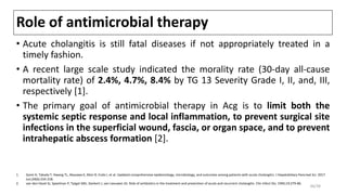 Role of antimicrobial therapy
• Acute cholangitis is still fatal diseases if not appropriately treated in a
timely fashion.
• A recent large scale study indicated the morality rate (30-day all-cause
mortality rate) of 2.4%, 4.7%, 8.4% by TG 13 Severity Grade I, II, and, III,
respectively [1].
• The primary goal of antimicrobial therapy in Acg is to limit both the
systemic septic response and local inflammation, to prevent surgical site
infections in the superficial wound, fascia, or organ space, and to prevent
intrahepatic abscess formation [2].
1. Gomi H, Takada T, Hwang TL, Akazawa K, Mori R, Endo I, et al. Updated comprehensive epidemiology, microbiology, and outcomes among patients with acute cholangitis. J Hepatobiliary Pancreat Sci. 2017
Jun;24(6):310-318.
2. van den Hazel SJ, Speelman P, Tytgat GNJ, Dankert J, van Leeuwen DJ. Role of antibiotics in the treatment and prevention of acute and recurrent cholangitis. Clin Infect Dis. 1994;19:279-86.
36/38
 