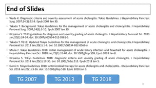 End of Slides
• Wada K. Diagnostic criteria and severity assessment of acute cholangitis: Tokyo Guidelines. J Hepatobiliary Pancreat
Surg. 2007;14(1):52-8. Epub 2007 Jan 30.
• Takada T. Background: Tokyo Guidelines for the management of acute cholangitis and cholecystitis. J Hepatobiliary
Pancreat Surg. 2007;14(1):1-10. Epub 2007 Jan 30.
• Kiriyama S. TG13 guidelines for diagnosis and severity grading of acute cholangitis. J Hepatobiliary Pancreat Sci. 2013
Jan;20(1):24-34. doi: 10.1007/s00534-012-0561-3.
• Takada T. TG13: Updated Tokyo Guidelines for the management of acute cholangitis and cholecystitis.J Hepatobiliary
Pancreat Sci. 2013 Jan;20(1):1-7. doi: 10.1007/s00534-012-0566-y.
• Miura F. Tokyo Guidelines 2018: initial management of acute biliary infection and flowchart for acute cholangitis. J
Hepatobiliary Pancreat Sci. 2018 Jan;25(1):31-40. doi: 10.1002/jhbp.509. Epub 2018 Jan 8.
• Kiriyama S. Tokyo Guidelines 2018: diagnostic criteria and severity grading of acute cholangitis. J Hepatobiliary
Pancreat Sci. 2018 Jan;25(1):17-30. doi: 10.1002/jhbp.512. Epub 2018 Jan 5.
• Gomi H. Tokyo Guidelines 2018: antimicrobial therapy for acute cholangitis and cholecystitis. J Hepatobiliary Pancreat
Sci. 2018 Jan;25(1):3-16. doi: 10.1002/jhbp.518. Epub 2018 Jan 9.
TG 2007 TG 2018TG 2013
39
 