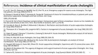 References: Incidence of clinical manifestation of acute cholangitis
6. Lai EC, Tam PC, Paterson IA, Ng MM, Fan ST, Choi TK, et al. Emergency surgery for severe acute cholangitis. The high-
risk patients. Ann Surg 1990;211:55–9.
8. Chijiiwa K, Kozaki N, Naito T, Kameoka N, Tanaka M. Treatment of choice for choledocholithiasis in patients with acute
obstructive suppurative cholangitis and liver cirrhosis. Am J Surg
1995;170:356–60.
9. Charcot M. De la fievre hepatique symptomatique. Comparaison avec la fievre uroseptique. Lecons sur les maladies du
foie des voies biliares et des reins. Paris: Bourneville et Sevestre; 1877. p.176–85.
10. Csendes A, Diaz JC, Burdiles P, Maluenda F, Morales E. Risk factors and classification of acute suppurative cholangitis.
Br J Surg 1992;79:655–8.
11. Thompson JE Jr, Tompkins RK, Longmire WP Jr. Factors in management of acute cholangitis. Ann Surg 1982;195:137–
45.
12. Gigot JF, Leese T, Dereme T, Coutinho J, Castaing D, Bismuth H. Acute cholangitis. Multivariate analysis of risk factors.
Ann Surg 1989;209:435–8.
13. Boey JH, Way LW. Acute cholangitis. Ann Surg 1980;191:264–70.
14. O’Connor MJ, Schwartz ML, McQuarrie DG, Sumer HW. Acute bacterial cholangitis: an analysis of clinical
manifestation. Arch Surg 1982;117:437–41.
15. Haupert AP, Carey LC, Evans WE, Ellison EH. Acute suppurative cholangitis. Experience with 15 consecutive cases. Arch
Surg 1967;94:460–8.
16. Welch JP, Donaldson GA. The urgency of diagnosis and surgical treatment of acute suppurative cholangitis. Am J Surg
1976;131: 527–32.
17. Saharia PC, Cameron JL. Clinical management of acute cholangitis. Surg Gynecol Obstet 1976;142:369–72. 40
 