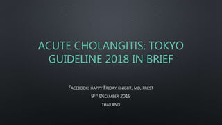 ACUTE CHOLANGITIS: TOKYO
GUIDELINE 2018 IN BRIEF
FACEBOOK: HAPPY FRIDAY KNIGHT, MD, FRCST
9TH DECEMBER 2019
THAILAND
 