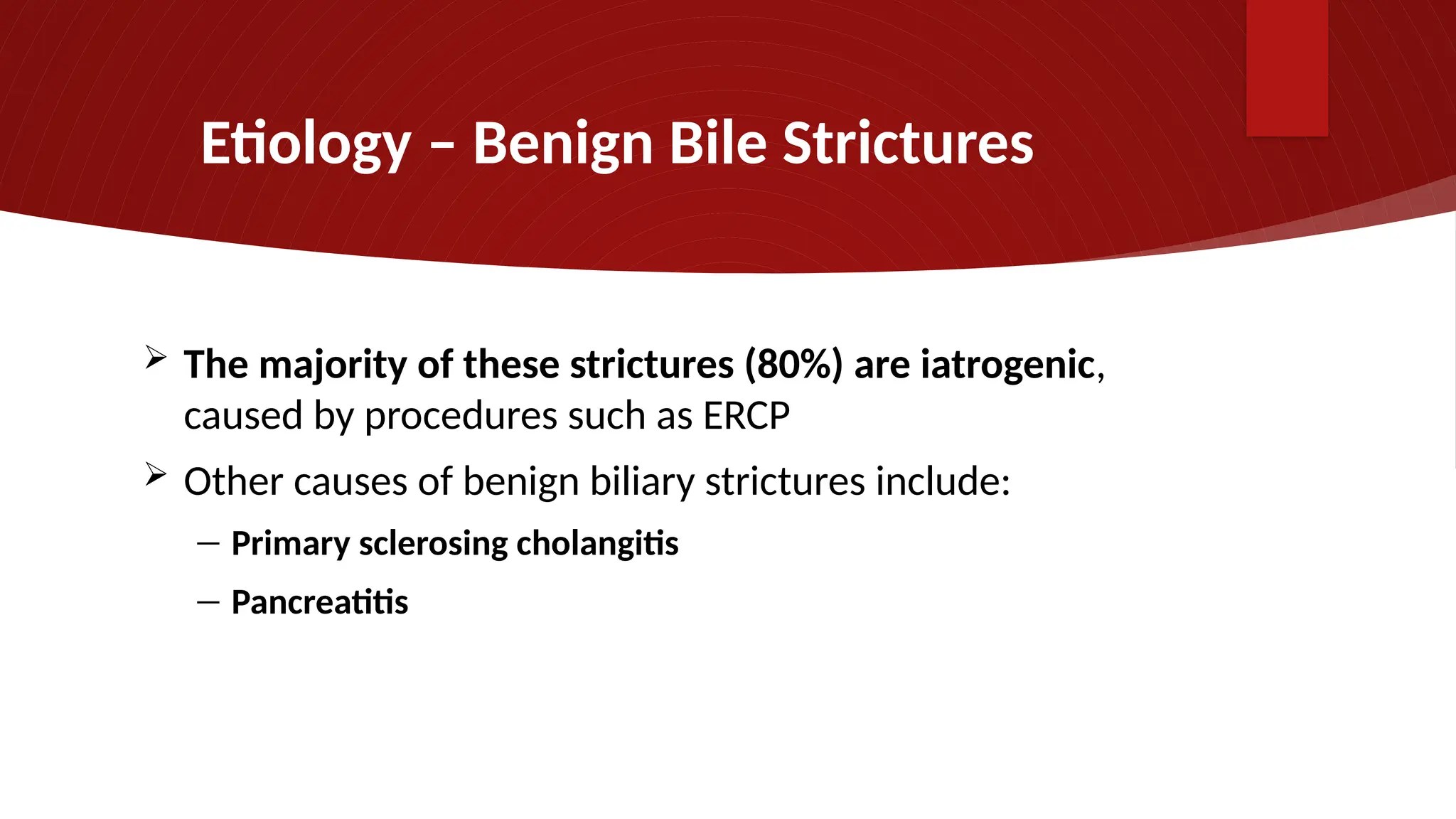 Etiology – Benign Bile Strictures
 The majority of these strictures (80%) are iatrogenic,
caused by procedures such as ERCP
 Other causes of benign biliary strictures include:
― Primary sclerosing cholangitis
― Pancreatitis
 