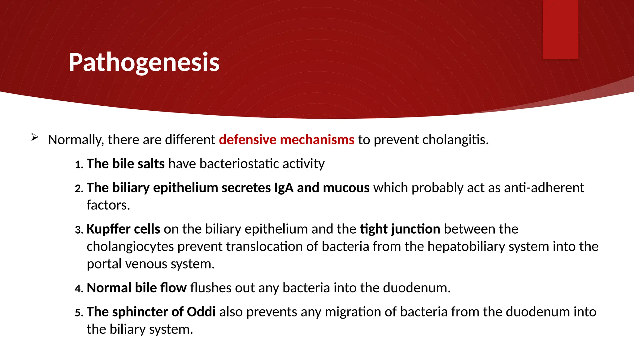Pathogenesis
 Normally, there are different defensive mechanisms to prevent cholangitis.
1. The bile salts have bacteriostatic activity
2. The biliary epithelium secretes IgA and mucous which probably act as anti-adherent
factors.
3. Kupffer cells on the biliary epithelium and the tight junction between the
cholangiocytes prevent translocation of bacteria from the hepatobiliary system into the
portal venous system.
4. Normal bile flow flushes out any bacteria into the duodenum.
5. The sphincter of Oddi also prevents any migration of bacteria from the duodenum into
the biliary system.
 
