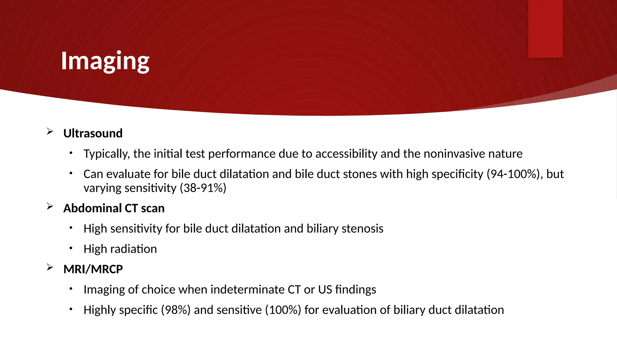 Imaging
 Ultrasound
• Typically, the initial test performance due to accessibility and the noninvasive nature
• Can evaluate for bile duct dilatation and bile duct stones with high specificity (94-100%), but
varying sensitivity (38-91%)
 Abdominal CT scan
• High sensitivity for bile duct dilatation and biliary stenosis
• High radiation
 MRI/MRCP
• Imaging of choice when indeterminate CT or US findings
• Highly specific (98%) and sensitive (100%) for evaluation of biliary duct dilatation
 