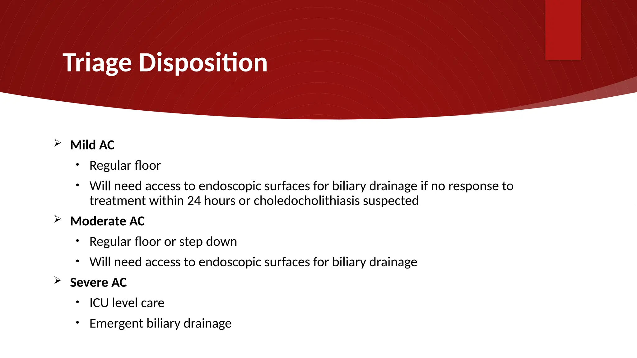 Triage Disposition
 Mild AC
• Regular floor
• Will need access to endoscopic surfaces for biliary drainage if no response to
treatment within 24 hours or choledocholithiasis suspected
 Moderate AC
• Regular floor or step down
• Will need access to endoscopic surfaces for biliary drainage
 Severe AC
• ICU level care
• Emergent biliary drainage
 