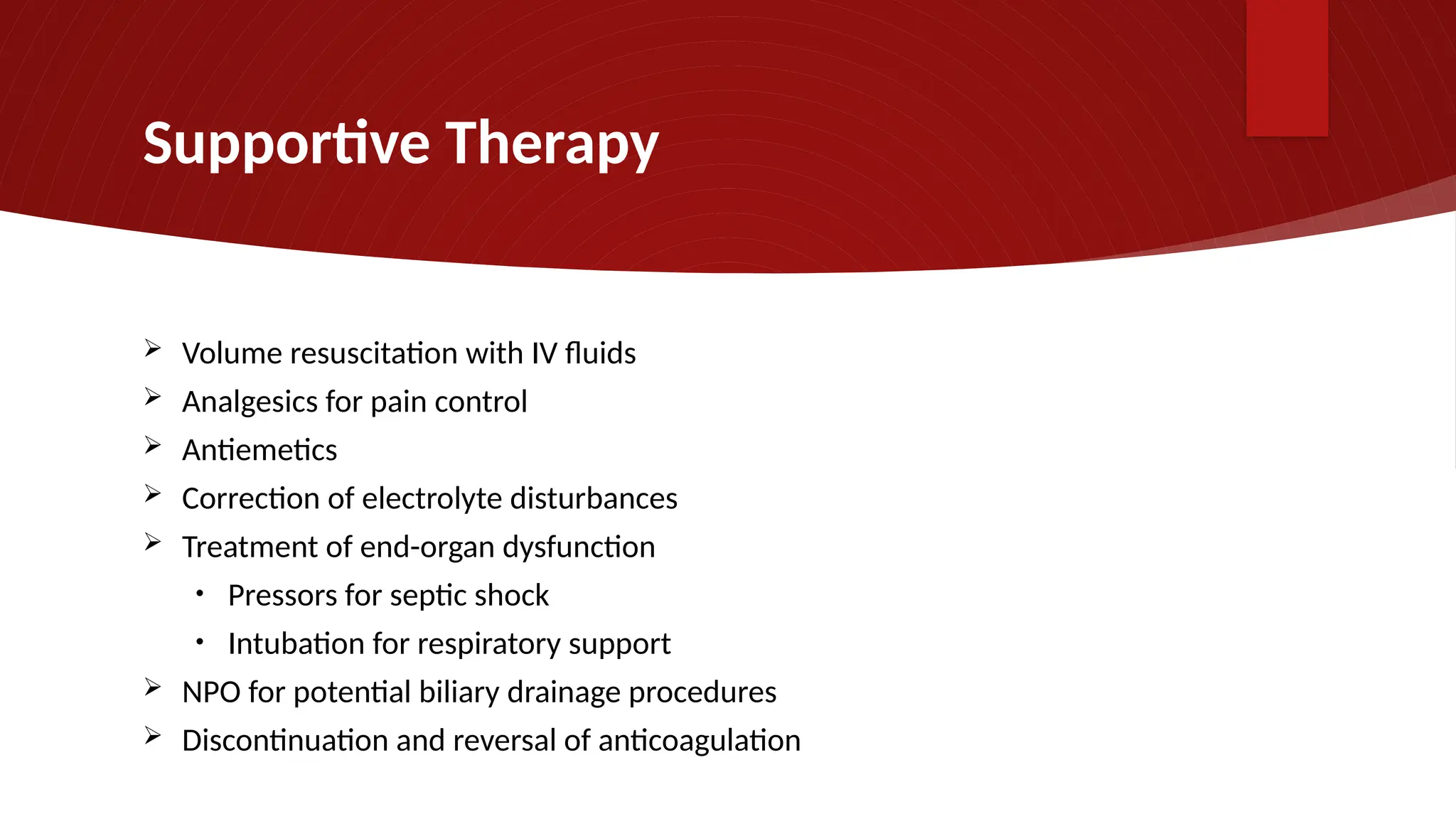 Supportive Therapy
 Volume resuscitation with IV fluids
 Analgesics for pain control
 Antiemetics
 Correction of electrolyte disturbances
 Treatment of end-organ dysfunction
• Pressors for septic shock
• Intubation for respiratory support
 NPO for potential biliary drainage procedures
 Discontinuation and reversal of anticoagulation
 