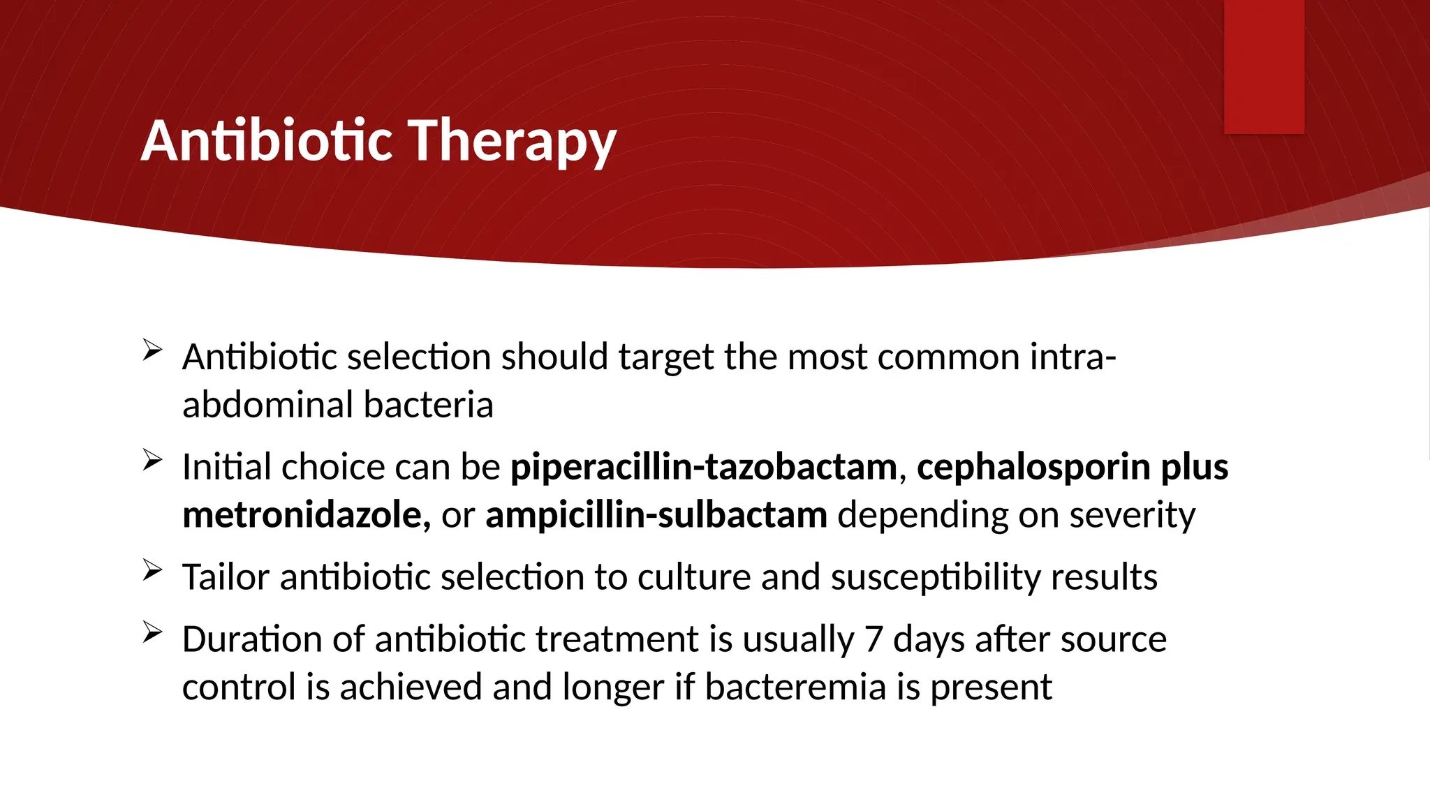 Antibiotic Therapy
 Antibiotic selection should target the most common intra-
abdominal bacteria
 Initial choice can be piperacillin-tazobactam, cephalosporin plus
metronidazole, or ampicillin-sulbactam depending on severity
 Tailor antibiotic selection to culture and susceptibility results
 Duration of antibiotic treatment is usually 7 days after source
control is achieved and longer if bacteremia is present
 