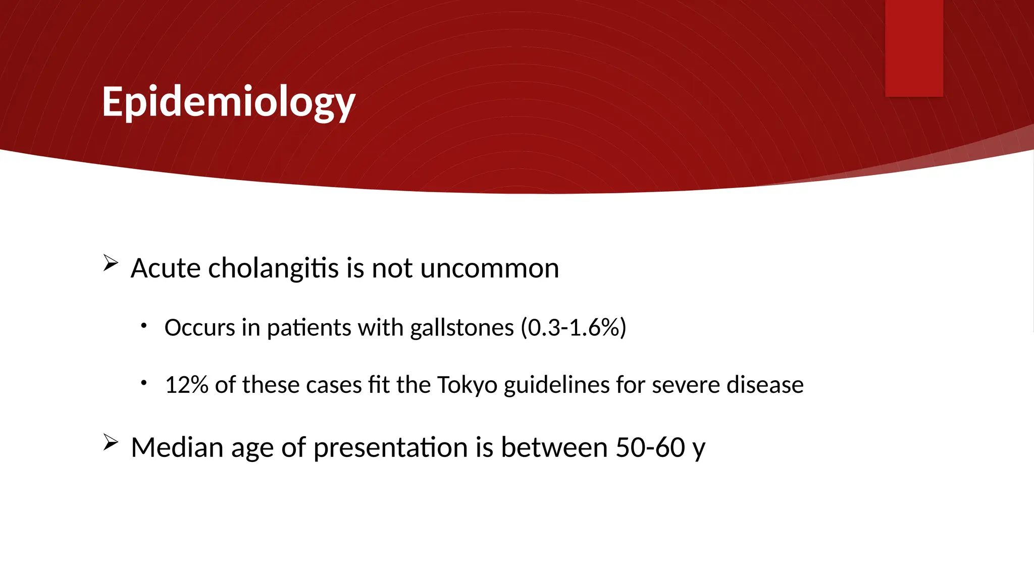 Epidemiology
 Acute cholangitis is not uncommon
• Occurs in patients with gallstones (0.3-1.6%)
• 12% of these cases fit the Tokyo guidelines for severe disease
 Median age of presentation is between 50-60 y
 