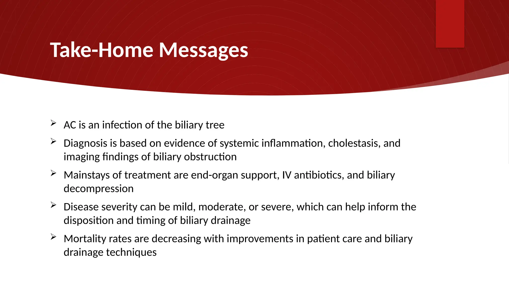 Take-Home Messages
 AC is an infection of the biliary tree
 Diagnosis is based on evidence of systemic inflammation, cholestasis, and
imaging findings of biliary obstruction
 Mainstays of treatment are end-organ support, IV antibiotics, and biliary
decompression
 Disease severity can be mild, moderate, or severe, which can help inform the
disposition and timing of biliary drainage
 Mortality rates are decreasing with improvements in patient care and biliary
drainage techniques
 