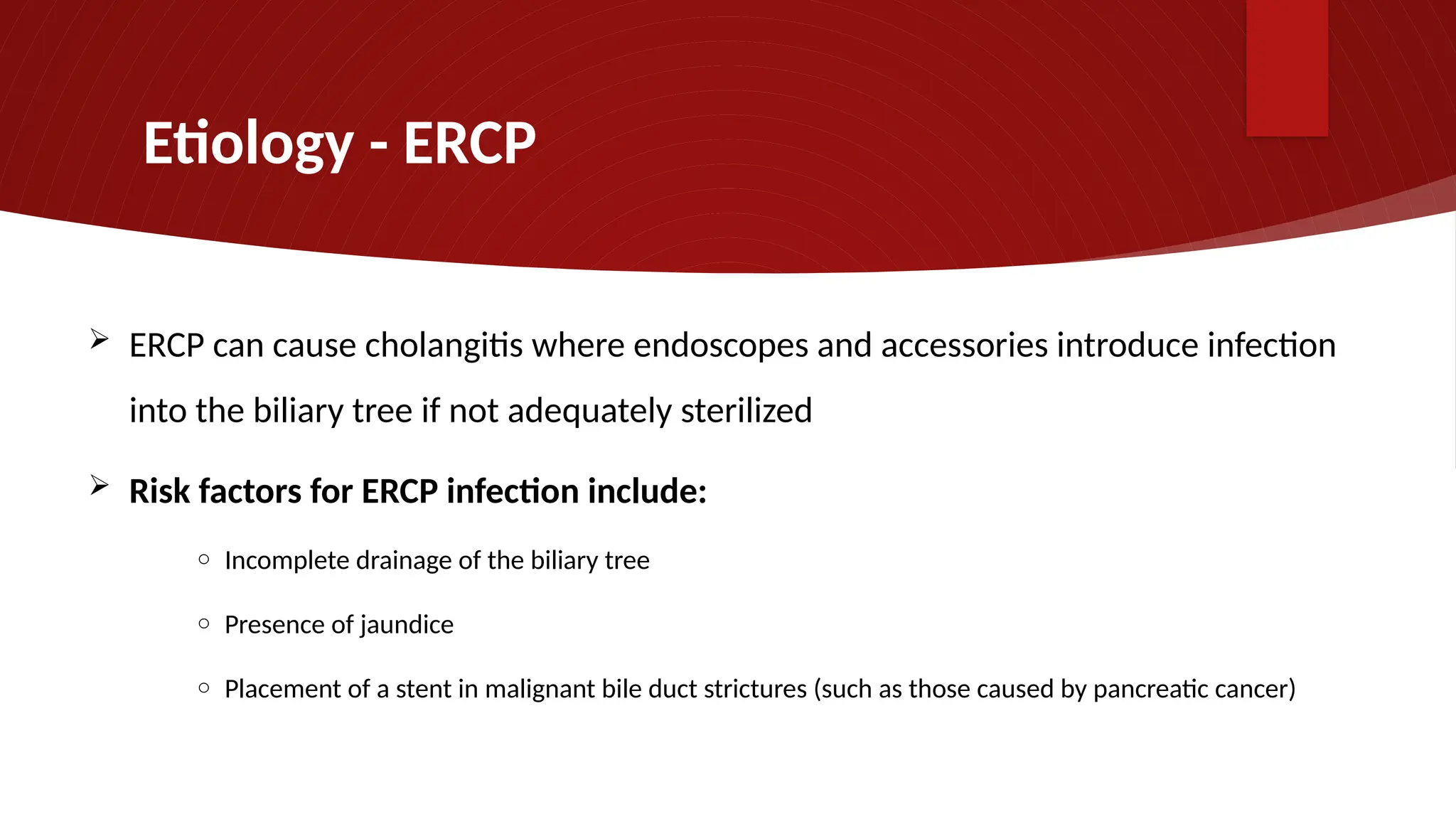 Etiology - ERCP
 ERCP can cause cholangitis where endoscopes and accessories introduce infection
into the biliary tree if not adequately sterilized
 Risk factors for ERCP infection include:
o Incomplete drainage of the biliary tree
o Presence of jaundice
o Placement of a stent in malignant bile duct strictures (such as those caused by pancreatic cancer)
 