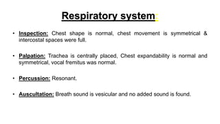 Respiratory system:
• Inspection: Chest shape is normal, chest movement is symmetrical &
intercostal spaces were full.
• P...