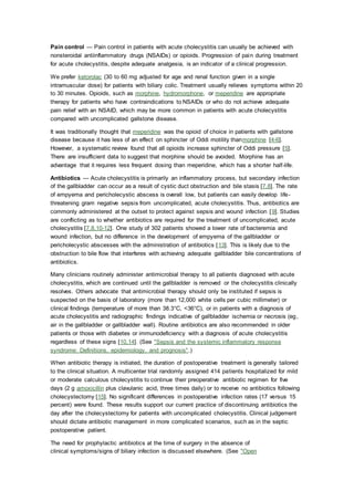 Pain control — Pain control in patients with acute cholecystitis can usually be achieved with
nonsteroidal antiinflammatory drugs (NSAIDs) or opioids. Progression of pain during treatment
for acute cholecystitis, despite adequate analgesia, is an indicator of a clinical progression.
We prefer ketorolac (30 to 60 mg adjusted for age and renal function given in a single
intramuscular dose) for patients with biliary colic. Treatment usually relieves symptoms within 20
to 30 minutes. Opioids, such as morphine, hydromorphone, or meperidine are appropriate
therapy for patients who have contraindications to NSAIDs or who do not achieve adequate
pain relief with an NSAID, which may be more common in patients with acute cholecystitis
compared with uncomplicated gallstone disease.
It was traditionally thought that meperidine was the opioid of choice in patients with gallstone
disease because it has less of an effect on sphincter of Oddi motility thanmorphine [4-6].
However, a systematic review found that all opioids increase sphincter of Oddi pressure [5].
There are insufficient data to suggest that morphine should be avoided. Morphine has an
advantage that it requires less frequent dosing than meperidine, which has a shorter half-life.
Antibiotics — Acute cholecystitis is primarily an inflammatory process, but secondary infection
of the gallbladder can occur as a result of cystic duct obstruction and bile stasis [7,8]. The rate
of empyema and pericholecystic abscess is overall low, but patients can easily develop life-
threatening gram negative sepsis from uncomplicated, acute cholecystitis. Thus, antibiotics are
commonly administered at the outset to protect against sepsis and wound infection [9]. Studies
are conflicting as to whether antibiotics are required for the treatment of uncomplicated, acute
cholecystitis [7,8,10-12]. One study of 302 patients showed a lower rate of bacteremia and
wound infection, but no difference in the development of empyema of the gallbladder or
pericholecystic abscesses with the administration of antibiotics [13]. This is likely due to the
obstruction to bile flow that interferes with achieving adequate gallbladder bile concentrations of
antibiotics.
Many clinicians routinely administer antimicrobial therapy to all patients diagnosed with acute
cholecystitis, which are continued until the gallbladder is removed or the cholecystitis clinically
resolves. Others advocate that antimicrobial therapy should only be instituted if sepsis is
suspected on the basis of laboratory (more than 12,000 white cells per cubic millimeter) or
clinical findings (temperature of more than 38.3°C, <36°C), or in patients with a diagnosis of
acute cholecystitis and radiographic findings indicative of gallbladder ischemia or necrosis (eg,
air in the gallbladder or gallbladder wall). Routine antibiotics are also recommended in older
patients or those with diabetes or immunodeficiency with a diagnosis of acute cholecystitis
regardless of these signs [10,14]. (See "Sepsis and the systemic inflammatory response
syndrome: Definitions, epidemiology, and prognosis".)
When antibiotic therapy is initiated, the duration of postoperative treatment is generally tailored
to the clinical situation. A multicenter trial randomly assigned 414 patients hospitalized for mild
or moderate calculous cholecystitis to continue their preoperative antibiotic regimen for five
days (2 g amoxicillin plus clavulanic acid, three times daily) or to receive no antibiotics following
cholecystectomy [15]. No significant differences in postoperative infection rates (17 versus 15
percent) were found. These results support our current practice of discontinuing antibiotics the
day after the cholecystectomy for patients with uncomplicated cholecystitis. Clinical judgement
should dictate antibiotic management in more complicated scenarios, such as in the septic
postoperative patient.
The need for prophylactic antibiotics at the time of surgery in the absence of
clinical symptoms/signs of biliary infection is discussed elsewhere. (See "Open
 