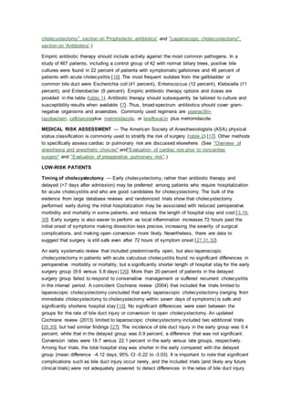 cholecystectomy", section on 'Prophylactic antibiotics' and "Laparoscopic cholecystectomy",
section on 'Antibiotics'.)
Empiric antibiotic therapy should include activity against the most common pathogens. In a
study of 467 patients, including a control group of 42 with normal biliary trees, positive bile
cultures were found in 22 percent of patients with symptomatic gallstones and 46 percent of
patients with acute cholecystitis [16]. The most frequent isolates from the gallbladder or
common bile duct were Escherichia coli (41 percent), Enterococcus (12 percent), Klebsiella (11
percent), and Enterobacter (9 percent). Empiric antibiotic therapy options and doses are
provided in the table (table 1). Antibiotic therapy should subsequently be tailored to culture and
susceptibility results when available [7]. Thus, broad-spectrum antibiotics should cover gram-
negative organisms and anaerobes. Commonly used regimens are piperacillin-
tazobactam, ceftriaxoneplus metronidazole, or levofloxacin plus metronidazole.
MEDICAL RISK ASSESSMENT — The American Society of Anesthesiologists (ASA) physical
status classification is commonly used to stratify the risk of surgery (table 2) [17]. Other methods
to specifically assess cardiac or pulmonary risk are discussed elsewhere. (See "Overview of
anesthesia and anesthetic choices" and"Evaluation of cardiac risk prior to noncardiac
surgery" and "Evaluation of preoperative pulmonary risk".)
LOW-RISK PATIENTS
Timing of cholecystectomy — Early cholecystectomy, rather than antibiotic therapy and
delayed (>7 days after admission) may be preferred among patients who require hospitalization
for acute cholecystitis and who are good candidates for cholecystectomy. The bulk of the
evidence from large database reviews and randomized trials show that cholecystectomy
performed early during the initial hospitalization may be associated with reduced perioperative
morbidity and mortality in some patients, and reduces the length of hospital stay and cost [3,18-
30]. Early surgery is also easier to perform as local inflammation increases 72 hours past the
initial onset of symptoms making dissection less precise, increasing the severity of surgical
complications, and making open conversion more likely. Nevertheless, there are data to
suggest that surgery is still safe even after 72 hours of symptom onset [27,31,32].
An early systematic review that included predominantly open, but also laparoscopic
cholecystectomy in patients with acute calculous cholecystitis found no significant differences in
perioperative morbidity or mortality, but a significantly shorter length of hospital stay for the early
surgery group (9.6 versus 5.8 days) [26]. More than 20 percent of patients in the delayed
surgery group failed to respond to conservative management or suffered recurrent cholecystitis
in the interval period. A coincident Cochrane review (2004) that included five trials limited to
laparoscopic cholecystectomy concluded that early laparoscopic cholecystectomy (ranging from
immediate cholecystectomy to cholecystectomy within seven days of symptoms) is safe and
significantly shortens hospital stay [18]. No significant differences were seen between the
groups for the rate of bile duct injury or conversion to open cholecystectomy. An updated
Cochrane review (2013) limited to laparoscopic cholecystectomy included two additional trials
[28,30], but had similar findings [27]. The incidence of bile duct injury in the early group was 0.4
percent, while that in the delayed group was 0.9 percent, a difference that was not significant.
Conversion rates were 19.7 versus 22.1 percent in the early versus late groups, respectively.
Among four trials, the total hospital stay was shorter in the early compared with the delayed
group (mean difference -4.12 days; 95% CI -5.22 to -3.03). It is important to note that significant
complications such as bile duct injury occur rarely, and the included trials (and likely any future
clinical trials) were not adequately powered to detect differences in the rates of bile duct injury
 