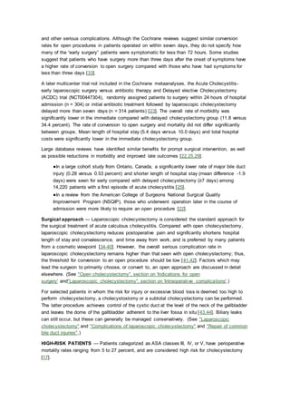 and other serious complications. Although the Cochrane reviews suggest similar conversion
rates for open procedures in patients operated on within seven days, they do not specify how
many of the “early surgery” patients were symptomatic for less than 72 hours. Some studies
suggest that patients who have surgery more than three days after the onset of symptoms have
a higher rate of conversion to open surgery compared with those who have had symptoms for
less than three days [33].
A later multicenter trial not included in the Cochrane metaanalyses, the Acute Cholecystitis-
early laparoscopic surgery versus antibiotic therapy and Delayed elective Cholecystectomy
(ACDC) trial (NCT00447304), randomly assigned patients to surgery within 24 hours of hospital
admission (n = 304) or initial antibiotic treatment followed by laparoscopic cholecystectomy
delayed more than seven days (n = 314 patients) [23]. The overall rate of morbidity was
significantly lower in the immediate compared with delayed cholecystectomy group (11.8 versus
34.4 percent). The rate of conversion to open surgery and mortality did not differ significantly
between groups. Mean length of hospital stay (5.4 days versus 10.0 days) and total hospital
costs were significantly lower in the immediate cholecystectomy group.
Large database reviews have identified similar benefits for prompt surgical intervention, as well
as possible reductions in morbidity and improved late outcomes [22,25,29].
●In a large cohort study from Ontario, Canada, a significantly lower rate of major bile duct
injury (0.28 versus 0.53 percent) and shorter length of hospital stay (mean difference -1.9
days) were seen for early compared with delayed cholecystectomy (≥7 days) among
14,220 patients with a first episode of acute cholecystitis [25].
●In a review from the American College of Surgeons National Surgical Quality
Improvement Program (NSQIP), those who underwent operation later in the course of
admission were more likely to require an open procedure [22].
Surgical approach — Laparoscopic cholecystectomy is considered the standard approach for
the surgical treatment of acute calculous cholecystitis. Compared with open cholecystectomy,
laparoscopic cholecystectomy reduces postoperative pain and significantly shortens hospital
length of stay and convalescence, and time away from work, and is preferred by many patients
from a cosmetic viewpoint [34-40]. However, the overall serious complication rate in
laparoscopic cholecystectomy remains higher than that seen with open cholecystectomy; thus,
the threshold for conversion to an open procedure should be low [41,42]. Factors which may
lead the surgeon to primarily choose, or convert to, an open approach are discussed in detail
elsewhere. (See "Open cholecystectomy", section on 'Indications for open
surgery' and"Laparoscopic cholecystectomy", section on 'Intraoperative complications'.)
For selected patients in whom the risk for injury or excessive blood loss is deemed too high to
perform cholecystectomy, a cholecystostomy or a subtotal cholecystectomy can be performed.
The latter procedure achieves control of the cystic duct at the level of the neck of the gallbladder
and leaves the dome of the gallbladder adherent to the liver fossa in situ [43,44]. Biliary leaks
can still occur, but these can generally be managed conservatively. (See "Laparoscopic
cholecystectomy" and "Complications of laparoscopic cholecystectomy" and "Repair of common
bile duct injuries".)
HIGH-RISK PATIENTS — Patients categorized as ASA classes III, IV, or V, have perioperative
mortality rates ranging from 5 to 27 percent, and are considered high risk for cholecystectomy
[17].
 
