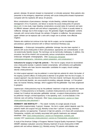 percent, whereas 32 percent showed no improvement or clinically worsened. More patients who
presented to the emergency department primarily with acute cholecystitis showed improvement
compared with the inpatients (84 versus 34 percent).
Minor complications of percutaneous drainage include bleeding, catheter blockage and
dislodgement (10 to 15 percent), and failure to resolve the acute cholecystitis (10 percent)
[49,51,57]. In one study, major bleeding complications occurred rarely (0.4 percent) and were
no different between patients with and without coagulopathy [57]. Failure is usually related to
ineffective drainage due to thick sludge or pus. We generally irrigate the gallbladder contents
manually with normal saline through the catheter. If irrigation is ineffective, the percutaneous
pigtail catheter can be replaced over a wire with a larger one to achieve more effective
irrigation.
Patients who stabilize but continue to be high risk for surgery can be considered for
percutaneous gallstone extraction with or without mechanical lithotripsy [58].
Endoscopic — Endoscopic transpapillary gallbladder drainage has also been reported in
patients with acute cholecystitis in whom percutaneous approaches are contraindicated, or are
not anatomically feasible [59,60]. The technique can be technically challenging. In addition, this
procedure has all the inherent and occasionally serious complications associated with
endoscopic retrograde cholangiography. (See "Endoscopic retrograde
cholangiopancreatography: Indications, patient preparation, and complications".)
Indications for surgery in high-risk patients — The risk for surgery should be reconsidered
once cholecystitis resolves in patients treated conservatively with antibiotics and gallbladder
drainage. Patients who have become reasonable candidates for surgery should undergo
elective cholecystectomy.
An initial surgical approach may be preferred in some high-risk patients for whom the burden of
the ongoing systemic effects of cholecystitis is deemed to be greater than the risk of surgery. A
surgical approach may also become necessary if the less-invasive techniques discussed above
are not technically feasible, are unsuccessful at providing adequate drainage, or if the patient
does not improve following drainage, which suggests that the gallbladder may have progressed
to gangrene.
Laparoscopic cholecystectomy may be the preferred treatment in high-risk patients who require
surgery. If cholecystectomy is not feasible, a subtotal cholecystectomy can be performed
instead, but if medical risk precludes gallbladder removal, a surgical cholecystostomy tube can
be performed through a limited laparotomy in the operating room, or at the bedside in the
intensive care unit setting, if necessary. (See "Open cholecystectomy", section on 'Open
cholecystostomy tube placement'.)
MORBIDITY AND MORTALITY — The overall mortality of a single episode of acute
cholecystitis is approximately 3 percent. However, the risk in a given patient depends upon the
patient's health and surgical risk [49]. Mortality is less than 1 percent in young, otherwise
healthy patients, but approaches 10 percent in high-risk patients, or in those with complications.
Perioperative morbidity and mortality associated with specific treatments are reviewed
elsewhere. (See "Open cholecystectomy", section on 'Perioperative morbidity and
mortality' and "Laparoscopic cholecystectomy", section on 'Postoperative complications'.)
A study of the American College of Surgeons National Surgical Quality Improvement Program
(NSQIP) database evaluated outcomes following treatment of acute cholecystitis in 5460
patients with and without diabetes [61]. Mortality among 770 patients with diabetes was
 