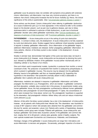 gallbladder [3-5]. Its presence does not correlate with symptoms since patients with extensive
chronic inflammatory cell inflammation may have only minimal symptoms, and there is no
evidence that chronic cholecystitis increases the risk for future morbidity [6]. Hence, the clinical
significance of this entity is questionable. (See "Uncomplicated gallstone disease in adults".)
Some authors use the phrase "chronic cholecystitis" when referring to gallbladder dysfunction
as a cause of abdominal pain [7]. It is more appropriate in this instance to refer to the condition
based on the disorder present, such as pain due to gallstone disease, pain due to biliary
dyskinesia (which is attributed to sphincter of Oddi dysfunction), or pain due to functional
gallbladder disorder (also called gallbladder dyskinesia). (See "Clinical manifestations and
diagnosis of sphincter of Oddi dysfunction" and "Functional gallbladder disorder in adults".)
PATHOGENESIS — Acute cholecystitis occurs in the setting of cystic duct obstruction.
However, in contrast to biliary colic, the development of acute cholecystitis is not fully explained
by cystic duct obstruction alone. Studies suggest that an additional irritant (possibly lysolecithin)
is required to develop gallbladder inflammation. Once inflammation of the gallbladder begins,
additional inflammatory mediators are released, further propagating gallbladder inflammation. In
many patients, infection of the biliary system is also involved in the development of acute
cholecystitis.
Studies in animals have demonstrated that ligation of the cystic duct alone does not result in
acute cholecystitis [8,9]. However, acute cholecystitis can be produced by blocking the cystic
duct, followed by deliberate irritation of the gallbladder mucosa (either mechanically with an
indwelling catheter or by infusion of an irritant).
One such irritant used in experimental models, lysolecithin, is produced from lecithin, a normal
constituent of bile. The production of lysolecithin from lecithin is catalyzed by phospholipase A,
which is present in gallbladder mucosa. This enzyme may be released into the gallbladder
following trauma to the gallbladder wall from an impacted gallstone [9]. Supporting this
hypothesis is the observation that lysolecithin (normally absent in bile) is detectable in
gallbladder bile in patients with acute cholecystitis [10].
Inflammatory mediators are released in response to gallbladder inflammation and further
propagate the inflammation [11]. Prostaglandins, which are involved in gallbladder contraction
and fluid absorption, probably play a central role in this process. In experimental models using
human gallbladder tissue, the main prostaglandins synthesized by inflamed human gallbladder
microsomes were prostaglandin E2 and 6-keto-prostaglandin F1 alpha, the concentrations of
which were increased four times above normal [12]. The prostaglandin hypothesis is supported
by the observation that prostaglandin inhibitors relieve biliary colic and can reduce intraluminal
cystic pressure [13-15].
Infection of bile within the biliary system probably has a role in the development of cholecystitis;
however, not all patients with cholecystitis have infected bile. This observation was illustrated in
a study of 467 subjects in whom bile samples were obtained from the gallbladder and common
bile duct for aerobic and anaerobic culture [16]. Patients with a variety of hepatobiliary diseases
and a healthy control group were included. Patients with gallstones, acute cholecystitis, and
hydropic gallbladder had similar rates of positive cultures in the gallbladder and common bile
duct, ranging from 22 to 46 percent; cultures were generally sterile in healthy subjects. The
main species isolated were Escherichia coli, Enterococcus, Klebsiella, and Enterobacter.
Histologic changes of the gallbladder in acute cholecystitis can range from mild edema and
acute inflammation to necrosis and gangrene. Occasionally, prolonged impaction of a stone in
 