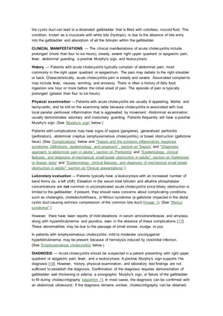 the cystic duct can lead to a distended gallbladder that is filled with colorless, mucoid fluid. This
condition, known as a mucocele with white bile (hydrops), is due to the absence of bile entry
into the gallbladder and absorption of all the bilirubin within the gallbladder.
CLINICAL MANIFESTATIONS — The clinical manifestations of acute cholecystitis include
prolonged (more than four to six hours), steady, severe right upper quadrant or epigastric pain,
fever, abdominal guarding, a positive Murphy's sign, and leukocytosis.
History — Patients with acute cholecystitis typically complain of abdominal pain, most
commonly in the right upper quadrant or epigastrium. The pain may radiate to the right shoulder
or back. Characteristically, acute cholecystitis pain is steady and severe. Associated complaints
may include fever, nausea, vomiting, and anorexia. There is often a history of fatty food
ingestion one hour or more before the initial onset of pain. The episode of pain is typically
prolonged (greater than four to six hours).
Physical examination — Patients with acute cholecystitis are usually ill appearing, febrile, and
tachycardic, and lie still on the examining table because cholecystitis is associated with true
local parietal peritoneal inflammation that is aggravated by movement. Abdominal examination
usually demonstrates voluntary and involuntary guarding. Patients frequently will have a positive
Murphy's sign. (See 'Murphy's sign' below.)
Patients with complications may have signs of sepsis (gangrene), generalized peritonitis
(perforation), abdominal crepitus (emphysematous cholecystitis), or bowel obstruction (gallstone
ileus). (See 'Complications' below and "Sepsis and the systemic inflammatory response
syndrome: Definitions, epidemiology, and prognosis", section on 'Sepsis' and "Diagnostic
approach to abdominal pain in adults", section on 'Peritonitis' and "Epidemiology, clinical
features, and diagnosis of mechanical small bowel obstruction in adults", section on 'Gallstones
or foreign body' and "Epidemiology, clinical features, and diagnosis of mechanical small bowel
obstruction in adults", section on 'Clinical presentations'.)
Laboratory evaluation — Patients typically have a leukocytosis with an increased number of
band forms (ie, a left shift). Elevation in the serum total bilirubin and alkaline phosphatase
concentrations are not common in uncomplicated acute cholecystitis since biliary obstruction is
limited to the gallbladder; if present, they should raise concerns about complicating conditions
such as cholangitis, choledocholithiasis, or Mirizzi syndrome (a gallstone impacted in the distal
cystic duct causing extrinsic compression of the common bile duct) (image 1). (See "Mirizzi
syndrome".)
However, there have been reports of mild elevations in serum aminotransferases and amylase,
along with hyperbilirubinemia and jaundice, even in the absence of these complications [17].
These abnormalities may be due to the passage of small stones, sludge, or pus.
In patients with emphysematous cholecystitis, mild to moderate unconjugated
hyperbilirubinemia may be present because of hemolysis induced by clostridial infection.
(See 'Emphysematous cholecystitis' below.)
DIAGNOSIS — Acute cholecystitis should be suspected in a patient presenting with right upper
quadrant or epigastric pain, fever, and a leukocytosis. A positive Murphy's sign supports the
diagnosis [18]. However, history, physical examination, and laboratory test findings are not
sufficient to establish the diagnosis. Confirmation of the diagnosis requires demonstration of
gallbladder wall thickening or edema, a sonographic Murphy's sign, or failure of the gallbladder
to fill during cholescintigraphy (algorithm 1). In most cases, the diagnosis can be confirmed with
an abdominal ultrasound. If the diagnosis remains unclear, cholescintigraphy can be obtained.
 