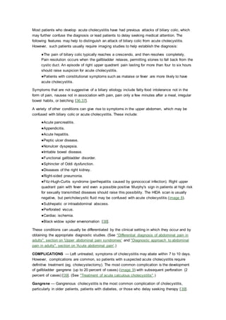 Most patients who develop acute cholecystitis have had previous attacks of biliary colic, which
may further confuse the diagnosis or lead patients to delay seeking medical attention. The
following features may help to distinguish an attack of biliary colic from acute cholecystitis.
However, such patients usually require imaging studies to help establish the diagnosis:
●The pain of biliary colic typically reaches a crescendo, and then resolves completely.
Pain resolution occurs when the gallbladder relaxes, permitting stones to fall back from the
cystic duct. An episode of right upper quadrant pain lasting for more than four to six hours
should raise suspicion for acute cholecystitis.
●Patients with constitutional symptoms such as malaise or fever are more likely to have
acute cholecystitis.
Symptoms that are not suggestive of a biliary etiology include fatty food intolerance not in the
form of pain, nausea not in association with pain, pain only a few minutes after a meal, irregular
bowel habits, or belching [36,37].
A variety of other conditions can give rise to symptoms in the upper abdomen, which may be
confused with biliary colic or acute cholecystitis. These include:
●Acute pancreatitis.
●Appendicitis.
●Acute hepatitis.
●Peptic ulcer disease.
●Nonulcer dyspepsia.
●Irritable bowel disease.
●Functional gallbladder disorder.
●Sphincter of Oddi dysfunction.
●Diseases of the right kidney.
●Right-sided pneumonia.
●Fitz-Hugh-Curtis syndrome (perihepatitis caused by gonococcal infection). Right upper
quadrant pain with fever and even a possible positive Murphy's sign in patients at high risk
for sexually transmitted diseases should raise this possibility. The HIDA scan is usually
negative, but pericholecystic fluid may be confused with acute cholecystitis (image 8).
●Subhepatic or intraabdominal abscess.
●Perforated viscus.
●Cardiac ischemia.
●Black widow spider envenomation [38].
These conditions can usually be differentiated by the clinical setting in which they occur and by
obtaining the appropriate diagnostic studies. (See "Differential diagnosis of abdominal pain in
adults", section on 'Upper abdominal pain syndromes' and "Diagnostic approach to abdominal
pain in adults", section on 'Acute abdominal pain'.)
COMPLICATIONS — Left untreated, symptoms of cholecystitis may abate within 7 to 10 days.
However, complications are common, so patients with suspected acute cholecystitis require
definitive treatment (eg, cholecystectomy). The most common complication is the development
of gallbladder gangrene (up to 20 percent of cases) (image 9) with subsequent perforation (2
percent of cases) [39]. (See "Treatment of acute calculous cholecystitis".)
Gangrene — Gangrenous cholecystitis is the most common complication of cholecystitis,
particularly in older patients, patients with diabetes, or those who delay seeking therapy [39].
 