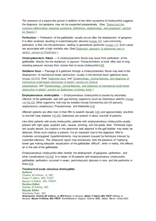 The presence of a sepsis-like picture in addition to the other symptoms of cholecystitis suggests
the diagnosis, but gangrene may not be suspected preoperatively. (See "Sepsis and the
systemic inflammatory response syndrome: Definitions, epidemiology, and prognosis", section
on 'Sepsis'.)
Perforation — Perforation of the gallbladder usually occurs after the development of gangrene.
It is often localized, resulting in a pericholecystic abscess (image 10). Less commonly,
perforation is free into the peritoneum, leading to generalized peritonitis (image 11). Such cases
are associated with a high mortality rate. (See"Diagnostic approach to abdominal pain in
adults", section on 'Peritonitis'.)
Cholecystoenteric fistula — A cholecystoenteric fistula may result from perforation of the
gallbladder directly into the duodenum or jejunum. Fistula formation is more often due to long
standing pressure necrosis from stones than to acute cholecystitis [40].
Gallstone ileus — Passage of a gallstone through a cholecystoenteric fistula may lead to the
development of mechanical bowel obstruction, usually in the terminal ileum (gallstone ileus)
(image 12) [41]. (See "Gallstone ileus" and "Epidemiology, clinical features, and diagnosis of
mechanical small bowel obstruction in adults", section on 'Clinical
presentations' and "Epidemiology, clinical features, and diagnosis of mechanical small bowel
obstruction in adults", section on 'Gallstones or foreign body'.)
Emphysematous cholecystitis — Emphysematous cholecystitis is caused by secondary
infection of the gallbladder wall with gas-forming organisms (such as Clostridium welchii) (image
13) [42,43]. Other organisms that may be isolated include Escherichia coli (15 percent),
staphylococci, streptococci, Pseudomonas, and Klebsiella [43].
Affected patients are often men in their fifth to seventh decade [43], and approximately one-third
to one-half have diabetes [43-45]. Gallstones are present in about one-half of patients.
Like other patients with acute cholecystitis, patients with emphysematous cholecystitis usually
present with right upper quadrant pain, nausea, vomiting, and low-grade fever. Peritoneal signs
are usually absent, but crepitus in the abdominal wall adjacent to the gall bladder may rarely be
detected. When such crepitus is present, it is an important clue to the diagnosis. Mild to
moderate unconjugated hyperbilirubinemia may be present (caused by hemolysis induced by
clostridial infection). The ultrasound report may erroneously note the presence of "overlying
bowel gas making adequate visualization of the gallbladder difficult", when in reality, this reflects
air in the wall of the gallbladder.
Emphysematous cholecystitis often heralds the development of gangrene, perforation, and
other complications [43-45]. In a review of 20 patients with emphysematous cholecystitis,
gallbladder perforation occurred in seven, pericholecystic abscess in nine, and bile peritonitis in
three [45].
Treatment of acute calculous cholecystitis
Authors
Charles M Vollmer, Jr, MD
Salam F Zakko, MD, FACP
Nezam H Afdhal, MD, FRCPI
Section Editor
Stanley W Ashley, MD
Deputy Editor
Wenliang Chen, MD
Disclosures: Charles M Vollmer, Jr, MD Nothing to disclose. Salam F Zakko, MD, FACP Nothing to
disclose. Nezam H Afdhal, MD, FRCPI Grant/Research Support: AbbVie; BMS; Gilead; Merck; Vertex [HCV
 