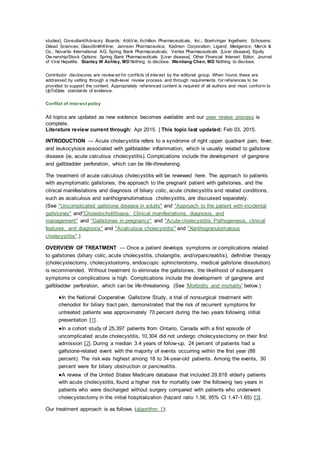 studies]. Consultant/Advisory Boards: AbbVie; Achillion Pharmaceuticals, Inc.; Boehringer Ingelheim; Echosens;
Gilead Sciences; GlaxoSmithKline; Jannsen Pharmaceutica; Kadmon Corporation; Ligand; Medgenics; Merck &
Co.; Novartis International AG; Spring Bank Pharmaceuticals; Vertex Pharmaceuticals [Liver disease]. Equity
Ow nership/Stock Options: Spring Bank Pharmaceuticals [Liver disease]. Other Financial Interest: Editor, Journal
of Viral Hepatitis. Stanley W Ashley, MD Nothing to disclose. Wenliang Chen, MD Nothing to disclose.
Contributor disclosures are review ed for conflicts of interest by the editorial group. When found, these are
addressed by vetting through a multi-level review process, and through requirements for references to be
provided to support the content. Appropriately referenced content is required of all authors and must conform to
UpToDate standards of evidence.
Conflict of interest policy
All topics are updated as new evidence becomes available and our peer review process is
complete.
Literature review current through: Apr 2015. | This topic last updated: Feb 03, 2015.
INTRODUCTION — Acute cholecystitis refers to a syndrome of right upper quadrant pain, fever,
and leukocytosis associated with gallbladder inflammation, which is usually related to gallstone
disease (ie, acute calculous cholecystitis). Complications include the development of gangrene
and gallbladder perforation, which can be life-threatening.
The treatment of acute calculous cholecystitis will be reviewed here. The approach to patients
with asymptomatic gallstones, the approach to the pregnant patient with gallstones, and the
clinical manifestations and diagnosis of biliary colic, acute cholecystitis and related conditions,
such as acalculous and xanthogranulomatous cholecystitis, are discussed separately.
(See "Uncomplicated gallstone disease in adults" and "Approach to the patient with incidental
gallstones" and"Choledocholithiasis: Clinical manifestations, diagnosis, and
management" and "Gallstones in pregnancy" and "Acute cholecystitis: Pathogenesis, clinical
features, and diagnosis" and "Acalculous cholecystitis" and "Xanthogranulomatous
cholecystitis".)
OVERVIEW OF TREATMENT — Once a patient develops symptoms or complications related
to gallstones (biliary colic, acute cholecystitis, cholangitis, and/orpancreatitis), definitive therapy
(cholecystectomy, cholecystostomy, endoscopic sphincterotomy, medical gallstone dissolution)
is recommended. Without treatment to eliminate the gallstones, the likelihood of subsequent
symptoms or complications is high. Complications include the development of gangrene and
gallbladder perforation, which can be life-threatening. (See 'Morbidity and mortality' below.)
●In the National Cooperative Gallstone Study, a trial of nonsurgical treatment with
chenodiol for biliary tract pain, demonstrated that the risk of recurrent symptoms for
untreated patients was approximately 70 percent during the two years following initial
presentation [1].
●In a cohort study of 25,397 patients from Ontario, Canada with a first episode of
uncomplicated acute cholecystitis, 10,304 did not undergo cholecystectomy on their first
admission [2]. During a median 3.4 years of follow-up, 24 percent of patients had a
gallstone-related event with the majority of events occurring within the first year (88
percent). The risk was highest among 18 to 34-year-old patients. Among the events, 30
percent were for biliary obstruction or pancreatitis.
●A review of the United States Medicare database that included 29,818 elderly patients
with acute cholecystitis, found a higher risk for mortality over the following two years in
patients who were discharged without surgery compared with patients who underwent
cholecystectomy in the initial hospitalization (hazard ratio 1.56, 95% CI 1.47-1.65) [3].
Our treatment approach is as follows (algorithm 1):
 