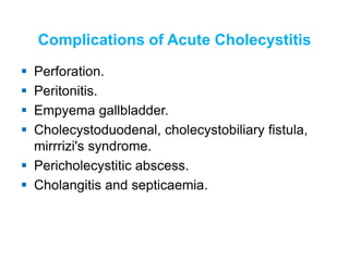 Complications of Acute Cholecystitis
 Perforation.
 Peritonitis.
 Empyema gallbladder.
 Cholecystoduodenal, cholecystobiliary fistula,
mirrrizi's syndrome.
 Pericholecystitic abscess.
 Cholangitis and septicaemia.
 