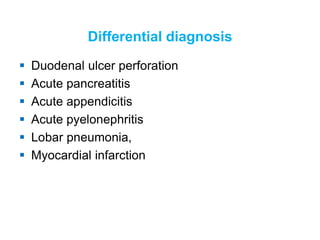 Differential diagnosis
 Duodenal ulcer perforation
 Acute pancreatitis
 Acute appendicitis
 Acute pyelonephritis
 Lobar pneumonia,
 Myocardial infarction
 