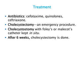 Treatment
 Antibiotics: cefotaxime, quinolones,
ceftriaxone.
 Cholecystectomy—an emergency procedure.
 Cholecystostomy with foley’s or malecot’s
catheter kept in situ.
 After 6 weeks, cholecystectomy is done.
 
