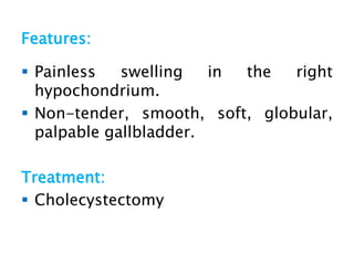Features:
 Painless swelling in the right
hypochondrium.
 Non-tender, smooth, soft, globular,
palpable gallbladder.
Treatment:
 Cholecystectomy
 