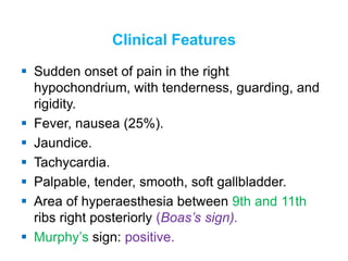 Clinical Features
 Sudden onset of pain in the right
hypochondrium, with tenderness, guarding, and
rigidity.
 Fever, nausea (25%).
 Jaundice.
 Tachycardia.
 Palpable, tender, smooth, soft gallbladder.
 Area of hyperaesthesia between 9th and 11th
ribs right posteriorly (Boas’s sign).
 Murphy’s sign: positive.
 