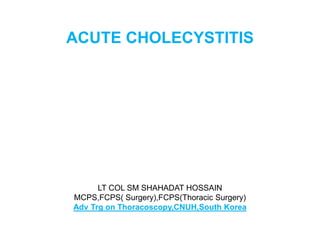 ACUTE CHOLECYSTITIS
LT COL SM SHAHADAT HOSSAIN
MCPS,FCPS( Surgery),FCPS(Thoracic Surgery)
Adv Trg on Thoracoscopy,CNUH,South Korea
 