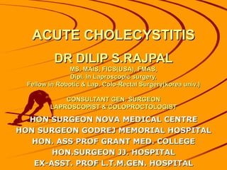 ACUTE CHOLECYSTITIS
          DR DILIP S.RAJPAL
               MS, MAIS, FICS(USA), FMAS,
                Dipl. In Laproscopic surgery,
  Fellow in Robotic & Lap. Colo-Rectal Surgery(korea univ.)

             CONSULTANT GEN. SURGEON
         LAPROSCOPIST & COLOPROCTOLOGIST

  HON SURGEON NOVA MEDICAL CENTRE
HON SURGEON GODREJ MEMORIAL HOSPITAL
   HON. ASS PROF GRANT MED. COLLEGE
       HON.SURGEON JJ. HOSPITAL
   EX-ASST. PROF L.T.M.GEN. HOSPITAL
 
