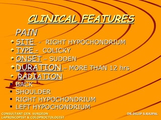 CLINICAL FEATURES
       PAIN
       SITE - RIGHT HYPOCHONDRIUM
       TYPE - COLICKY
       ONSET – SUDDEN
       DURATION – MORE THAN 12 hrs
        RADIATION
      BACK
      SHOULDER
      RIGHT HYPOCHONDRIUM
      LEFT HYPOCHONDRIUM
CONSULTANT GEN. SURGEON             DR DILIP S.RAJPAL
LAPROSCOPIST & COLOPROCTOLOGIST
 