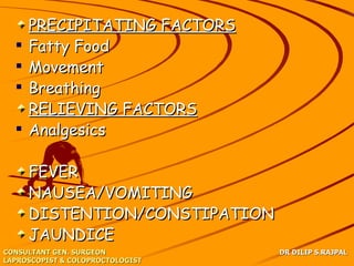 PRECIPITATING FACTORS
     Fatty Food
     Movement
     Breathing
      RELIEVING FACTORS
     Analgesics

      FEVER
      NAUSEA/VOMITING
      DISTENTION/CONSTIPATION
      JAUNDICE
CONSULTANT GEN. SURGEON           DR DILIP S.RAJPAL
LAPROSCOPIST & COLOPROCTOLOGIST
 