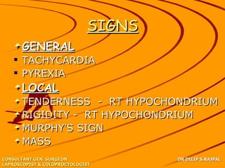 SIGNS
      GENERAL
    TACHYCARDIA
    PYREXIA
      LOCAL
      TENDERNESS - RT HYPOCHONDRIUM
      RIGIDITY - RT HYPOCHONDRIUM
      MURPHY’S SIGN
      MASS
CONSULTANT GEN. SURGEON              DR DILIP S.RAJPAL
LAPROSCOPIST & COLOPROCTOLOGIST
 