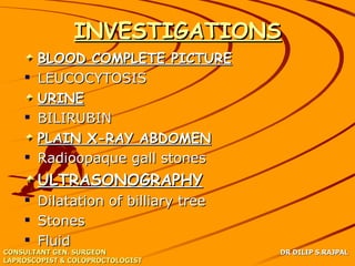 INVESTIGATIONS
      BLOOD COMPLETE PICTURE
     LEUCOCYTOSIS
      URINE
     BILIRUBIN
      PLAIN X-RAY ABDOMEN
     Radioopaque gall stones
       ULTRASONOGRAPHY
     Dilatation of billiary tree
     Stones
     Fluid
CONSULTANT GEN. SURGEON             DR DILIP S.RAJPAL
LAPROSCOPIST & COLOPROCTOLOGIST
 
