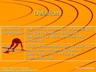 Definitions

Symptomatic Wax/waning postprandial epigastric/RUQ
cholelithiasis pain due to transient cystic duct
               obstruction by stone, no fever/WBC,
               normal LFT
Acute               Acute GB inflammation due to cystic duct
cholecystitis       obstruction. Persistent RUQ pain +/-
                    fever, ↑WBC, ↑LFT, +Murphy’s =
                    inspiratory arrest


CONSULTANT GEN. SURGEON                          DR DILIP S.RAJPAL
LAPROSCOPIST & COLOPROCTOLOGIST
 