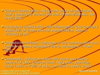 Chronic cholecystitis -Recurrent bouts of colic/acute
   chol’y leading to chronic GB wall inflamm/fibrosis. No
   fever/WBC.

   Acalculous cholecystitis -GB inflammation due to biliary
   stasis(5% of time) and not stones(95%). Seen in
   critically ill pts

   Choledocho-lithiasis -Gallstone in the common bile duct
   (primary means originated there, secondary = from
   GB)

   Cholangitis -Infection within bile ducts usu due to
   obstrux of CBD. Charcot triad: RUQ pain, jaundice,
   fever (seen in 70% of pts), can lead to septic shock
CONSULTANT GEN. SURGEON                        DR DILIP S.RAJPAL
LAPROSCOPIST & COLOPROCTOLOGIST
 