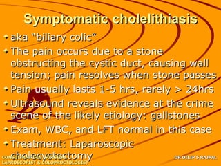 Symptomatic cholelithiasis
   aka “biliary colic”
   The pain occurs due to a stone
   obstructing the cystic duct, causing wall
   tension; pain resolves when stone passes
   Pain usually lasts 1-5 hrs, rarely > 24hrs
   Ultrasound reveals evidence at the crime
   scene of the likely etiology: gallstones
   Exam, WBC, and LFT normal in this case
   Treatment: Laparoscopic
   cholecystectomy
CONSULTANT GEN. SURGEON               DR DILIP S.RAJPAL
LAPROSCOPIST & COLOPROCTOLOGIST
 