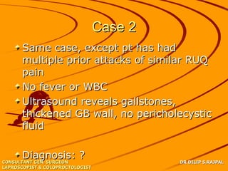 Case 2
      Same case, except pt has had
      multiple prior attacks of similar RUQ
      pain
      No fever or WBC
      Ultrasound reveals gallstones,
      thickened GB wall, no pericholecystic
      fluid

       Diagnosis: ?
CONSULTANT GEN. SURGEON                    DR DILIP S.RAJPAL
LAPROSCOPIST & COLOPROCTOLOGIST
 