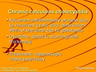 Chronic calculous cholecystitis
      Recurrent inflammatory process due
      to recurrent cystic duct obstruction,
      90% of the time due to gallstones
      Overtime, leads to scarring/wall
      thickening

      Treatment: laparoscopic
      cholecystectomy
CONSULTANT GEN. SURGEON              DR DILIP S.RAJPAL
LAPROSCOPIST & COLOPROCTOLOGIST
 