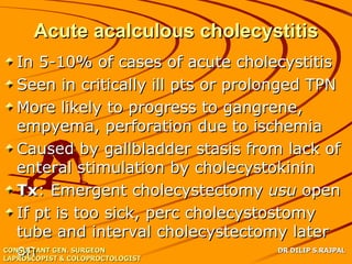Acute acalculous cholecystitis
   In 5-10% of cases of acute cholecystitis
   Seen in critically ill pts or prolonged TPN
   More likely to progress to gangrene,
   empyema, perforation due to ischemia
   Caused by gallbladder stasis from lack of
   enteral stimulation by cholecystokinin
   Tx: Emergent cholecystectomy usu open
   If pt is too sick, perc cholecystostomy
   tube and interval cholecystectomy later
   on & COLOPROCTOLOGIST
CONSULTANT GEN. SURGEON
LAPROSCOPIST
                                        DR DILIP S.RAJPAL
 