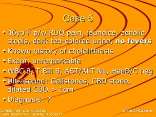 Case 5
   46yo F p/w RUQ pain, jaundice, acholic
   stools, dark tea-colored urine, no fevers
   Known history of cholelithiasis
   Exam: unremarkable
   WBC 8, T.Bili 8, AST/ALT NL, HepB/C neg
   Ultrasound: Gallstones, CBD stone,
   dilated CBD > 1cm
   Diagnosis: ?
CONSULTANT GEN. SURGEON                    DR DILIP S.RAJPAL
LAPROSCOPIST & COLOPROCTOLOGIST
 